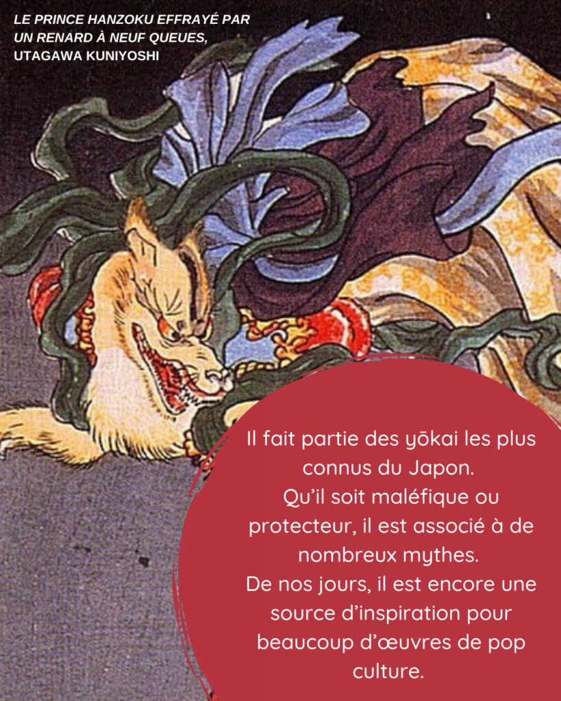 Il fait partie des yôkai les plus connus du Japon. Qu'il soit maléfique ou protecteur, il est associé à de nombreux mythes. De nos jours, il est encore source d'inspiration pour beaucoup d'œuvres de pop culture. Crédit image : "Le prince Hanzoku effrayé par un renard à neuf queues", Utagawa Kuniyoshi