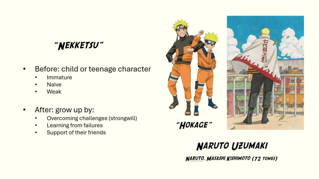 "Nekketsu" manga: Before: child or teenage character - immature - naive - weak After: grow up by: - overcoming challenges (strongwill) - learning from failures - support of their friends Example of Naruto Uzumali ("Naruto", Masashi Kishimoto, 72 tomes), who wants to become the hokage, the most powerful ninja and chief of his village.