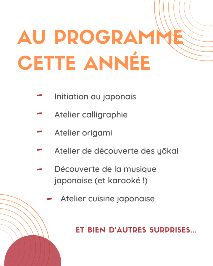 Au programme cette année : initiation au japonais atelier calligraphie atelier origami atelier de découverte des yôkai découverte de la musique japonaise (et karaoké !) atelier cuisine japonaise Et bien d'autres surprises...