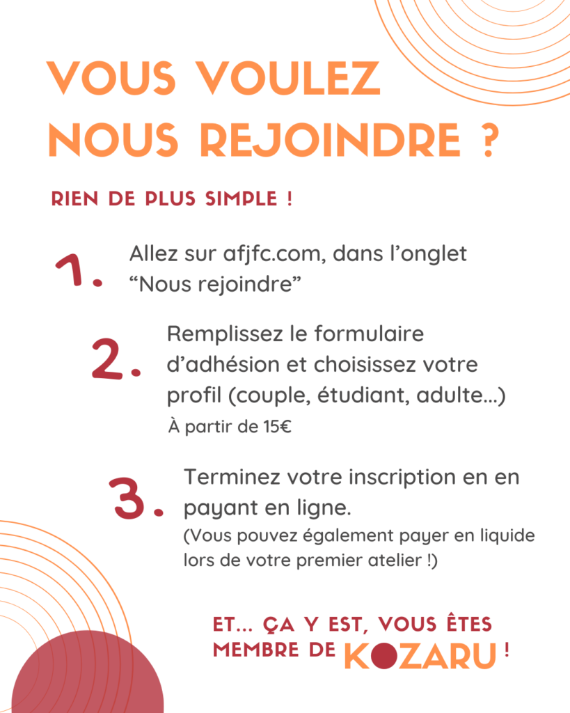 Vous voulez nous rejoindre ? Rien de plus simple ! 1. Aller sur afjfc.com dans l'onglet "Nous rejoindre" 2. Remplissez le formulaire d'adhésion et choisissez votre profil (couple, étudiant, adulte...). Les prix d'adhésion pour l'année sont à partir de 15€. 3. Terminez votre inscription en payant en ligne. Vous pouvez également payer en liquide lors de votre premier atelier ! Et... ça y est, vous êtes membre de Kozaru !