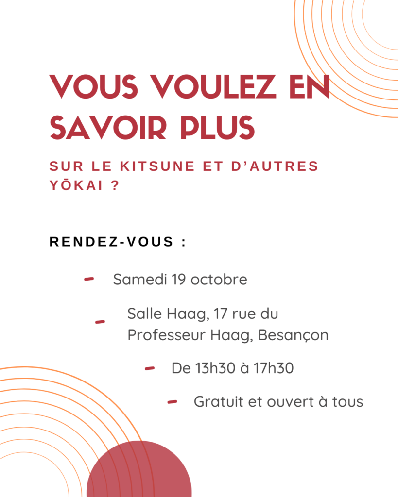 Vous voulez en savoir plus sur le kitsune et d'autres yôkai ? Rendez-vous le samedi 19 octobre (2024), Salle Haag, 17 rue du Professeur Haag à Besançon, de 13h30 à 17h30. Atelier gratuit et ouvert à tous.